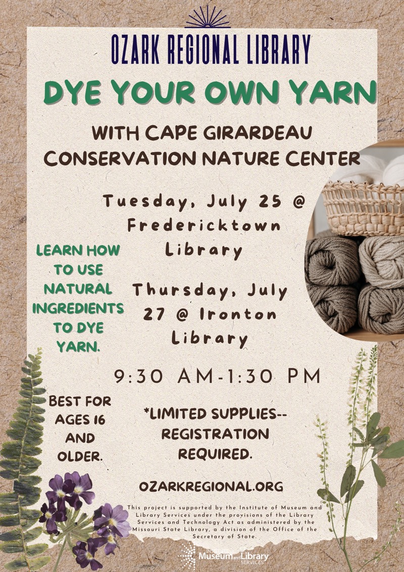 DYE YOUR OWN YARN
WITH CAPE GIRARDEAU
CONSERVATION NATURE CENTER
Tuesday, July 25 @
Fredericktown Library
LEARN HOW TO USE NATURAL INGREDIENTS TO DYE YARN.
Thursday, July
27 @ Ironton
Library
9:30 AM -1:30 PM
BEST FOR AGES 16 AND OLDER.
*LIMITED SUPPLIES.
REGISTRATION REQUIRED.
OZARKREGIONAL.ORG