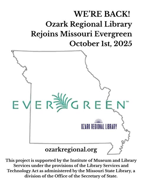 A graphic outline of Missouri 
		  Large green text across the state outline: EVERGREEN™		
		  
Other text:  WE'RE BACK!
Ozark Regional Library
Rejoins Missouri Evergreen
October 1st, 2025
This project is supported by the Institute of Museum and Library Services under the provisions of the Library Services and Technology Act as administered by the Missouri State Library, a division of the Office of the Secretary of State.
						  