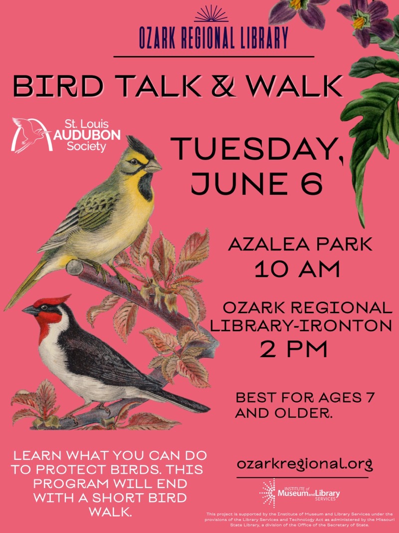  OZARK REGIONAL LIBRARY
BIRD TALK & WALK
St. Louis AUDUBON Society
TUESDAY. JUNE 6

AZALEA PARK 10 AM
OZARK REGIONAL LIBRARY-IRONTON 2 PM

BEST FOR AGES 7 AND OLDER.

LEARN WHAT YOU CAN DO TO PROTECT BIRDS. THIS PROGRAM WILL END WITH A SHORT BIRD WALK.
ozarkregional.org 