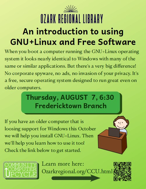A pale green event flyer. Text on flyer:
An introduction to using
GNU+Linux and Free Software
When you boot a computer running the GNU+Linux operating
system it looks nearly identical to Windows with many of the
same or similar applications. But there’s a very big difference!
No corporate spyware, no ads, no invasion of your privacy. It’s
a free, secure operating system designed to run great even on
older computers.
Thursday, AUGUST 7, 6:30
Fredericktown Branch
If you have an older computer that is
loosing support for Windows this October
we will help you install GNU+Linux. Then
we’ll help you learn how to use it too!
Check the link below to get started.
Learn more here:
Ozarkregional.org/CCU.html