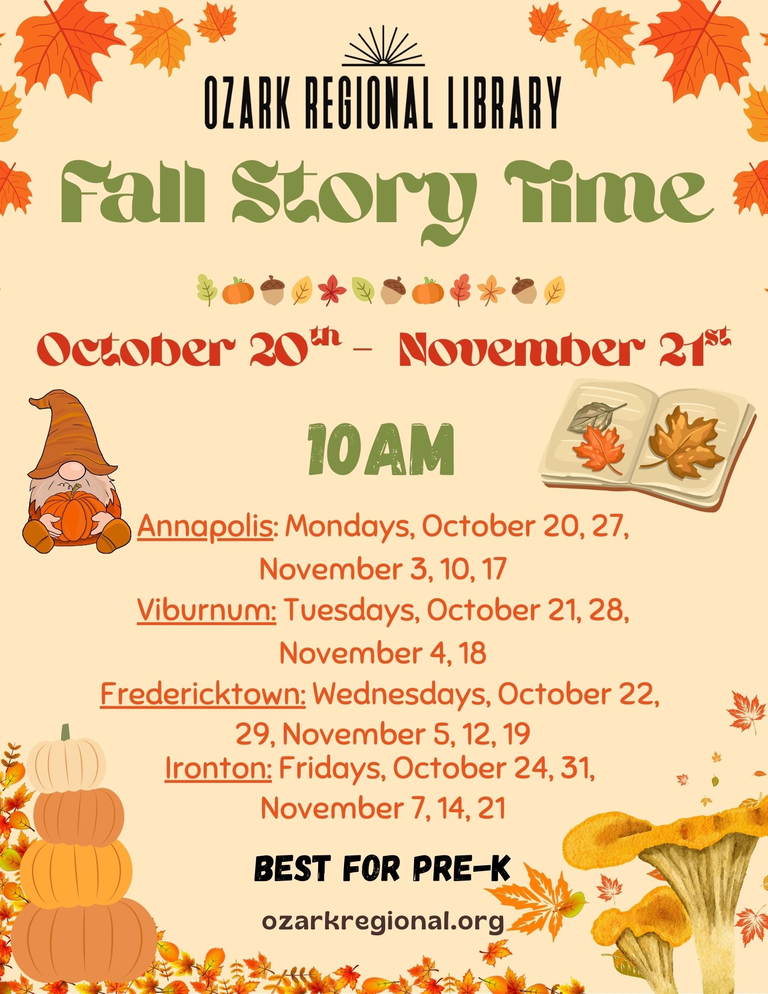 An event flyer with this text:
  Fall Story Time
  October 20th to November 21st
   10AM
Annapolis: Mondays, October 20, 27,
November 3, 10, 17

Viburnum: Tuesdays, October 21, 28,
November 4, 18

Fredericktown: Wednesdays, October 22,
29, November 5, 12, 19

Ironton: Fridays, October 24, 31,
November 7, 14, 21

BEST FOR PRE-K

