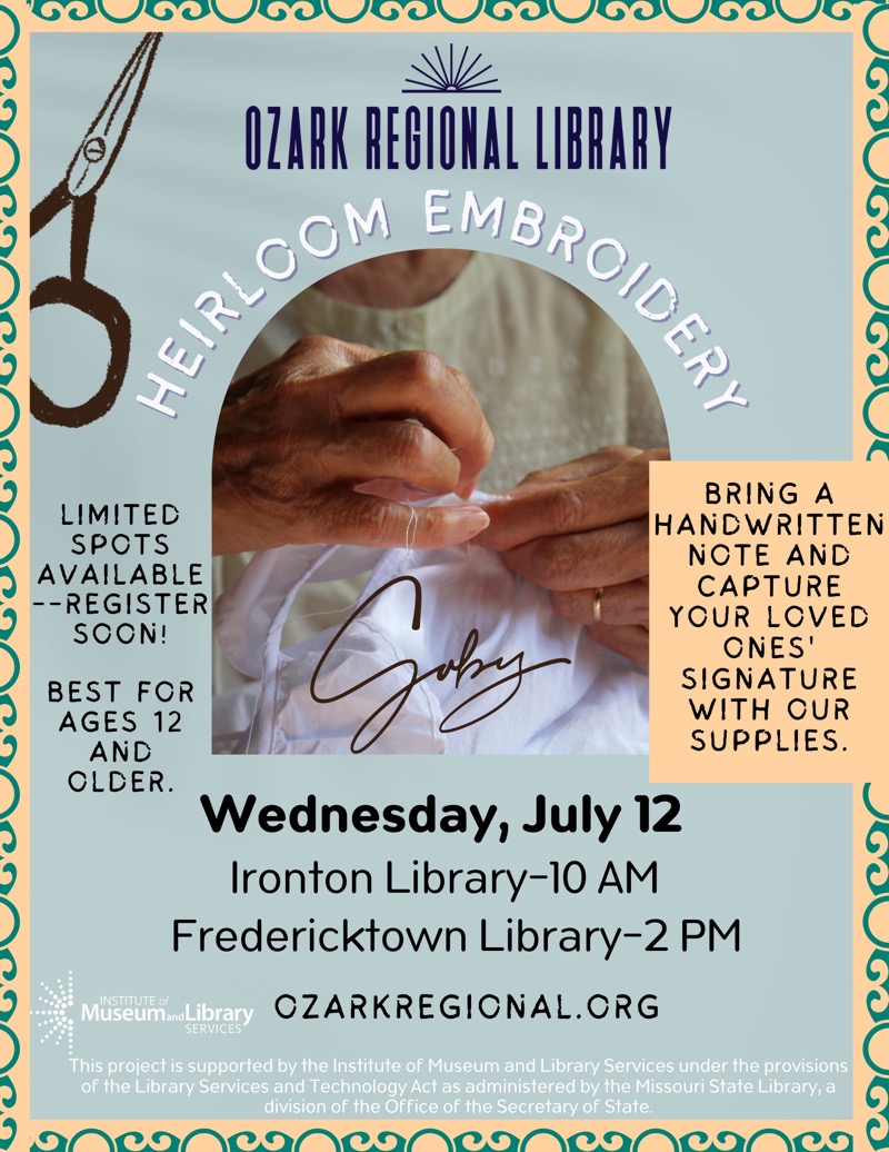 Heirloom Embroidery LIMITED
SPOTS
AVAILABLE
--REGISTER SOON!

BEST For
AGES 12
AND OLDER

BRING A
HANDWRITTEN
NOTE AND CAPTURE
YOUR LOVED
ONES' SIGNATURE
WITH OUR SUPPLIES.
Wednesday, July 12
Ironton Library-10 AM
Fredericktown Library-2 PM