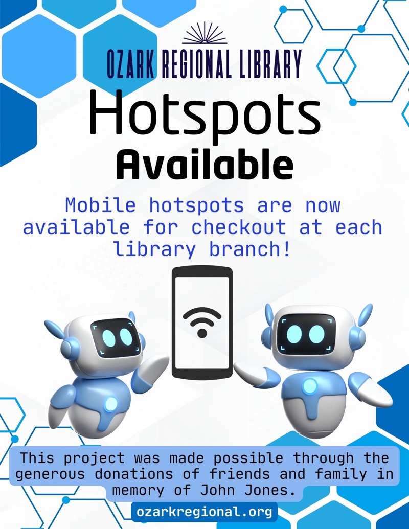 
OZARK REGIONAL LIBRARY
Hotspots Available
Mobile hotspots are now available for checkout at each library branch!
This project was made possible through the generous donations of friends and family in memory of John Jones.
ozarkregional.org

