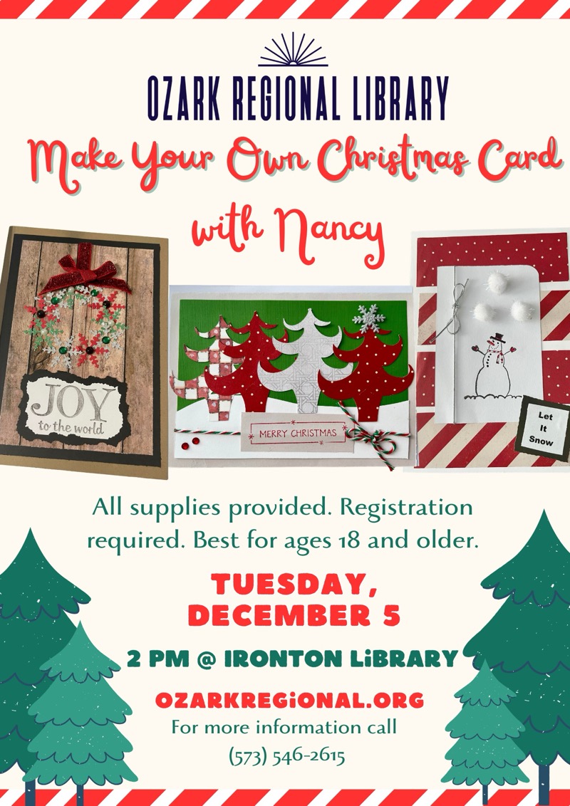 
OZARK REGIONAL LIBRARY
Make Your Own Christmas Card with Nancy
JOY to the world MERRY CHRISTMAS
Let It Snow
All supplies provided. Registration required. Best for ages 18 and older.
TUESDAY, DECEMBER 5, 2 PM @ IRONTON LiBRARY
OZARKREGiONAL.ORG
For more information call
(573) 546-2615