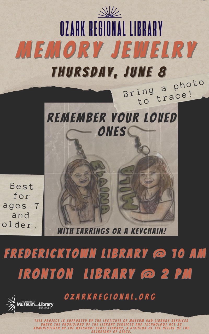  OZARK REGIONAL LIBRARY
MEMORY JEWELRY
THURSDAY, JUNE 8
Bring a photo to trace!
REMEMBER YOUR LOVED ONES WITH EARRINGS OR A KEYCHAIN!
Best for ages 7 and older
FREDERICKTOWN LIBRARY @ 10 AM
IRONTON LIBRARY @ 2 PM
OZARKREGIONAL.ORG 