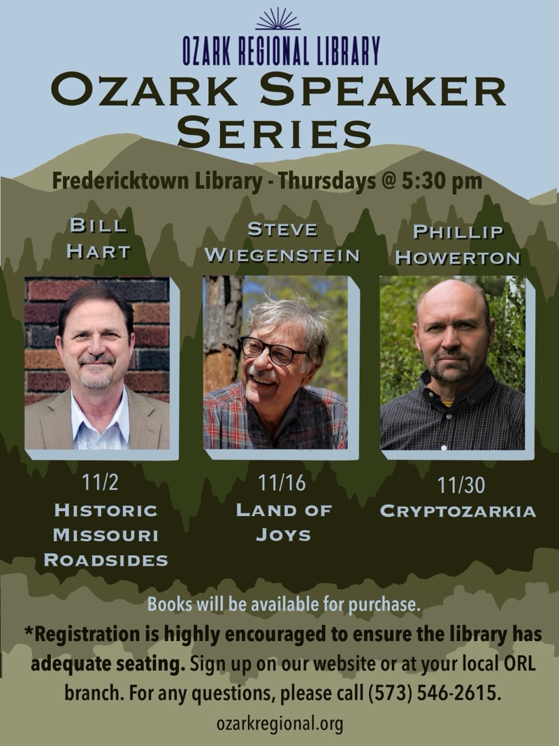 
OZARK REGIONAL LIBRARY
OZARK SPEAKER SERIES
Fredericktown Library - Thursdays @ 5:30 pm
BILL HART 11/2 HISTORIC MISSOURI ROADSIDES

STEVE WIEGENSTEIN 11/16 LAND OF JoYs

PHILLIP HOWERTON 11/30 CRYPTOZARKIA

Books will be available for purchase.

*Registration is highly encouraged to ensure the library has adequate seating. Sign up on our website or at your local ORL branch. For any questions, please call (573) 546-2615.
ozarkregional.org