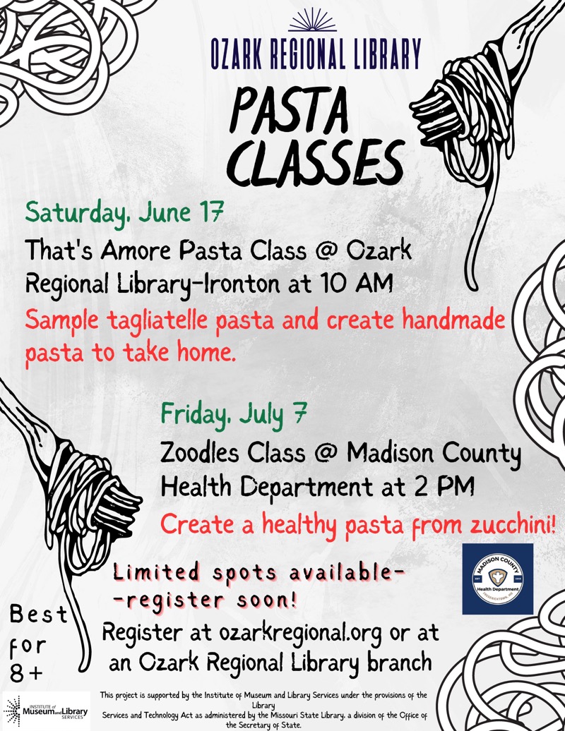 PASTA CLASSES
Saturday, June 17
That's Amore Pasta Class @ Ozark
Regional Library-Ironton at 10 AM
Sample tagliatelle pasta and create handmade pasta to take home.
Best for 8 +

Friday, July 7
Zoodles Class @ Madison County
Health Department at 2 PM
Create a healthy pasta from zucchini!

Limited soots available-
-register soon!
Register at ozarkregional.org or at an Ozark Regional Library branch