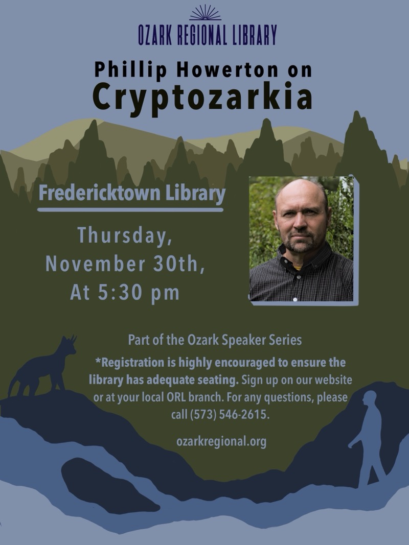 
OZARK REGIONAL LIBRARY
Phillip Howerton on Cryptozarkia
Fredericktown Library
Thursday,November 30th, At 5:30 pm
Part of the Ozark Speaker Series
*Registration is highly encouraged to ensure the library has adequate seating. Sign up on our website or at your local ORL branch. For any questions, please call (573) 546-2615.
ozarkregional.org

