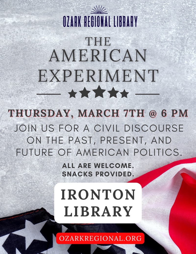 
OZARK REGIONAL LIBRARY
THE
AMERICAN EXPERIMENT
THURSDAY, MARCH 7TH @ 6 PM
JOIN US FOR A CIVIL DISCOURSE ON THE PAST, PRESENT, AND FUTURE OF AMERICAN POLITICS.
ALL ARE WELCOME.
SNACKS PROVIDED.
IRONTON LIBRARY
OZARKREGIONAL.ORG

