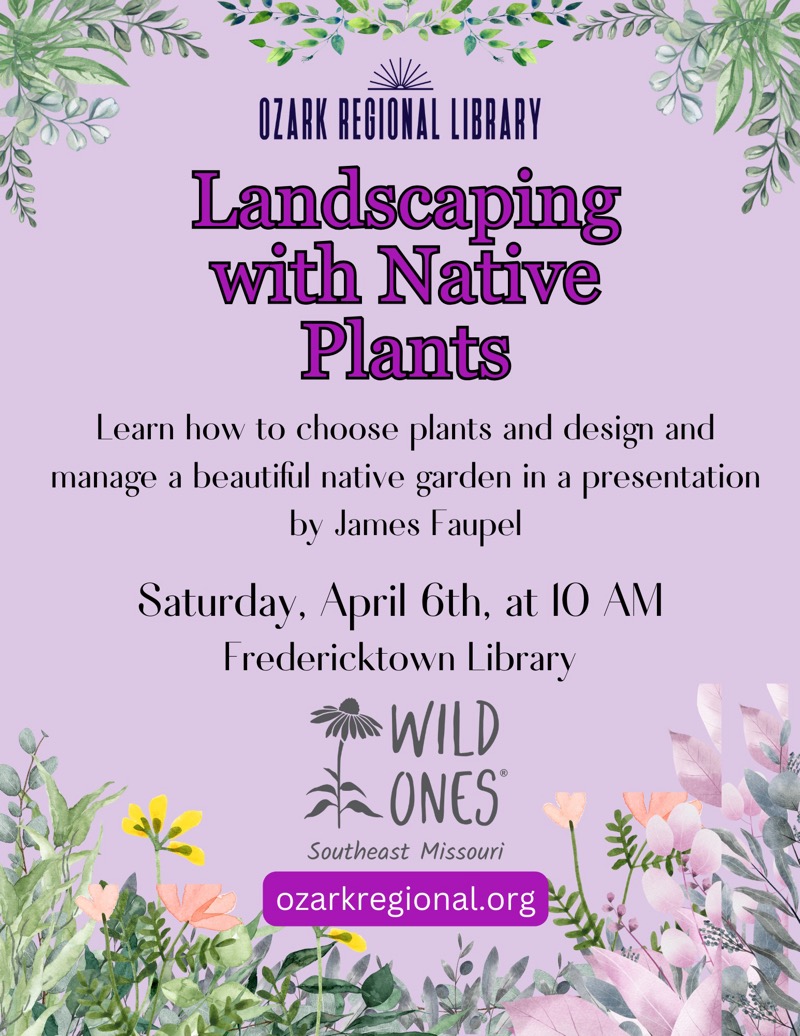 
OZARK REGIONAL LIBRARY
Landscaping with Native Plants
Learn how to choose plants and design and manage a beautiful native garden in a presentation by James Faupel
Saturday, April 6th, at 10 AM
Fredericktown Library
WILD ONES®
Southeast Missouri
ozarkregional.org