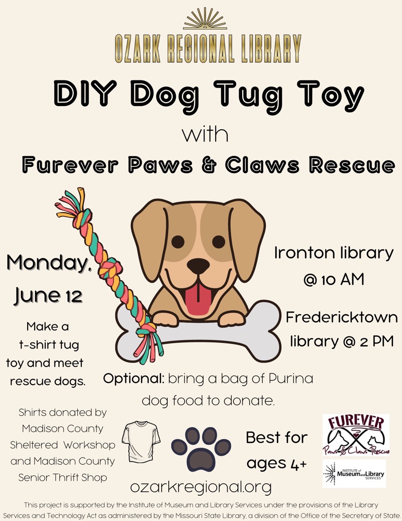 Ozark regional Library
DIY Dog Tug Toy with Furever Paws & Claws Rescue
Fredericktown library @ 10 AM
Monday June 12

Ironton library @ 2 PM
Make a t-shirt tug toy and meet rescue dogs.
Optional: bring a bag of Purina dog food to donate.
FUREVER
Best for ages 4+


Shirts donated by Madison County Sheltered Workshop and Madison County Senior Thrift Shop
ozarkregional.org  