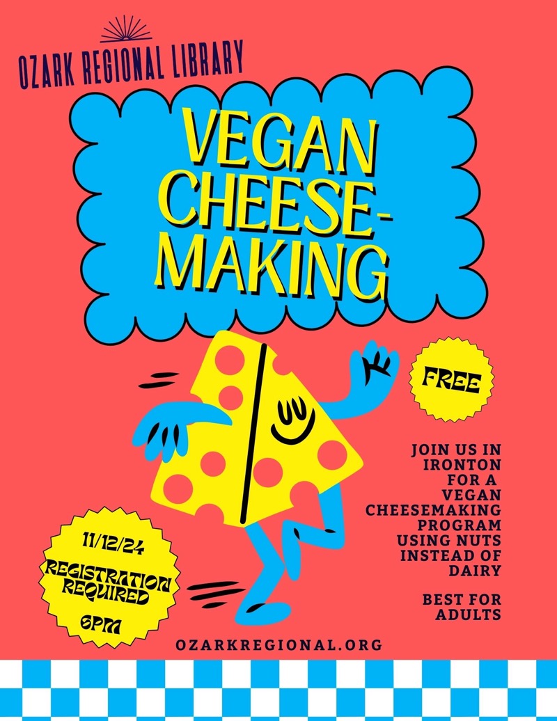 
OZARK REGIONAL LIBRARY
VEGAN CHEESE-MAKING
FREE
11/12/24
REGISTRATION
REQUIRED
6РМ
JOIN US IN IRONTON FOR A VEGAN
CHEESEMAKING
PROGRAM
USING NUTS INSTEAD OF
DAIRY
BEST FOR ADULTS
OZARKREGIONAL.ORG

